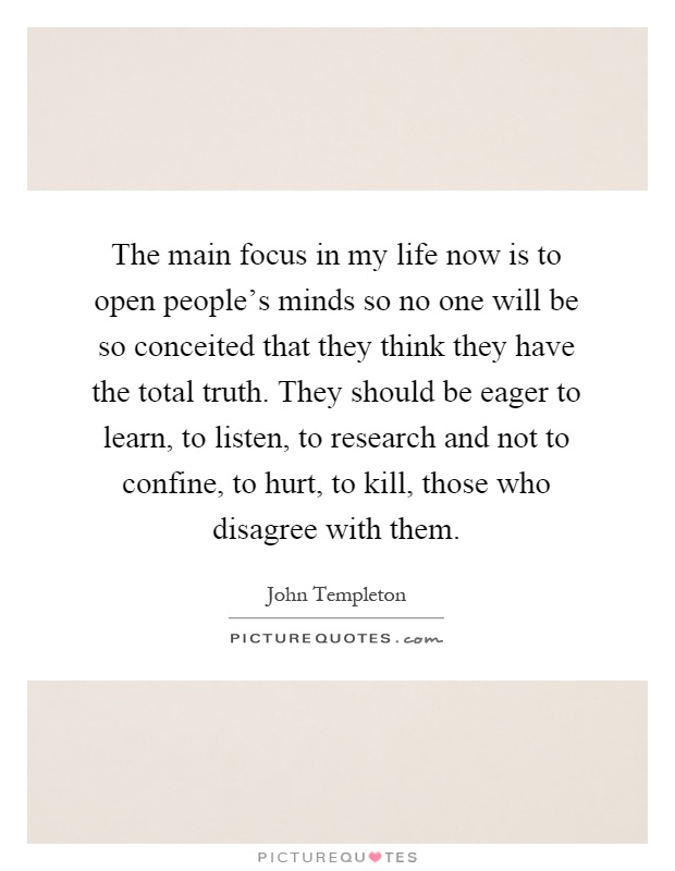 The main focus in my life now is to open people's minds so no one will be so conceited that they think they have the total truth. They should be eager to learn, to listen, to research and not to confine, to hurt, to kill, those who disagree with them Picture Quote #1