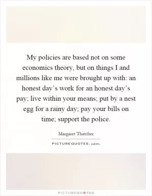 My policies are based not on some economics theory, but on things I and millions like me were brought up with: an honest day’s work for an honest day’s pay; live within your means; put by a nest egg for a rainy day; pay your bills on time; support the police Picture Quote #1