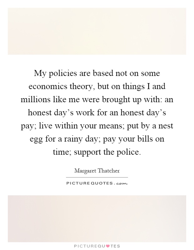 My policies are based not on some economics theory, but on things I and millions like me were brought up with: an honest day's work for an honest day's pay; live within your means; put by a nest egg for a rainy day; pay your bills on time; support the police Picture Quote #1
