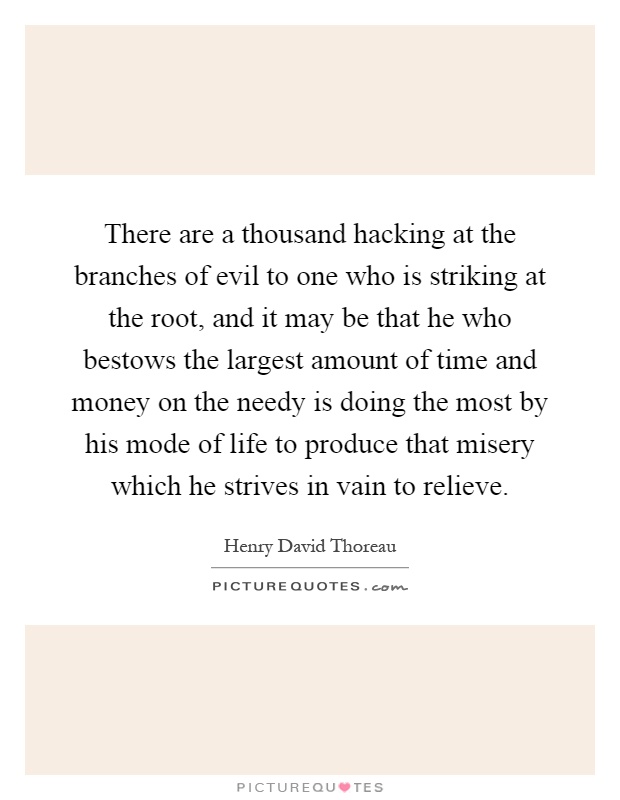 There are a thousand hacking at the branches of evil to one who is striking at the root, and it may be that he who bestows the largest amount of time and money on the needy is doing the most by his mode of life to produce that misery which he strives in vain to relieve Picture Quote #1