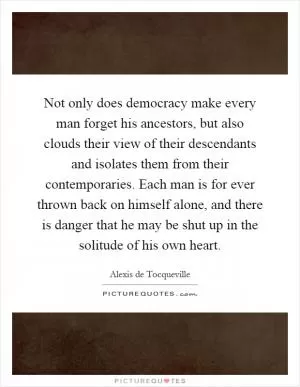Not only does democracy make every man forget his ancestors, but also clouds their view of their descendants and isolates them from their contemporaries. Each man is for ever thrown back on himself alone, and there is danger that he may be shut up in the solitude of his own heart Picture Quote #1