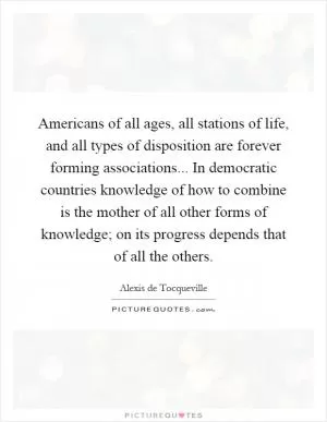 Americans of all ages, all stations of life, and all types of disposition are forever forming associations... In democratic countries knowledge of how to combine is the mother of all other forms of knowledge; on its progress depends that of all the others Picture Quote #1