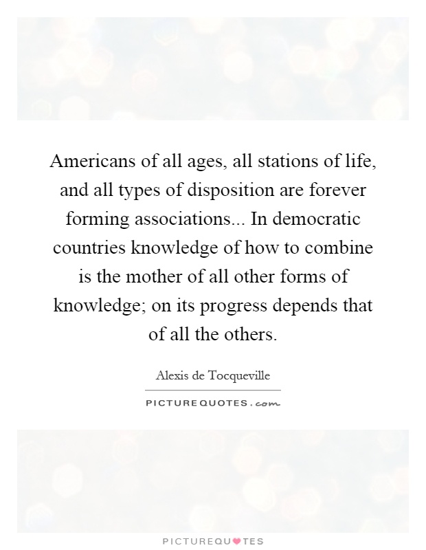 Americans of all ages, all stations of life, and all types of disposition are forever forming associations... In democratic countries knowledge of how to combine is the mother of all other forms of knowledge; on its progress depends that of all the others Picture Quote #1