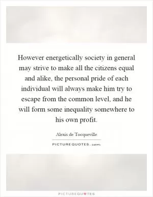However energetically society in general may strive to make all the citizens equal and alike, the personal pride of each individual will always make him try to escape from the common level, and he will form some inequality somewhere to his own profit Picture Quote #1