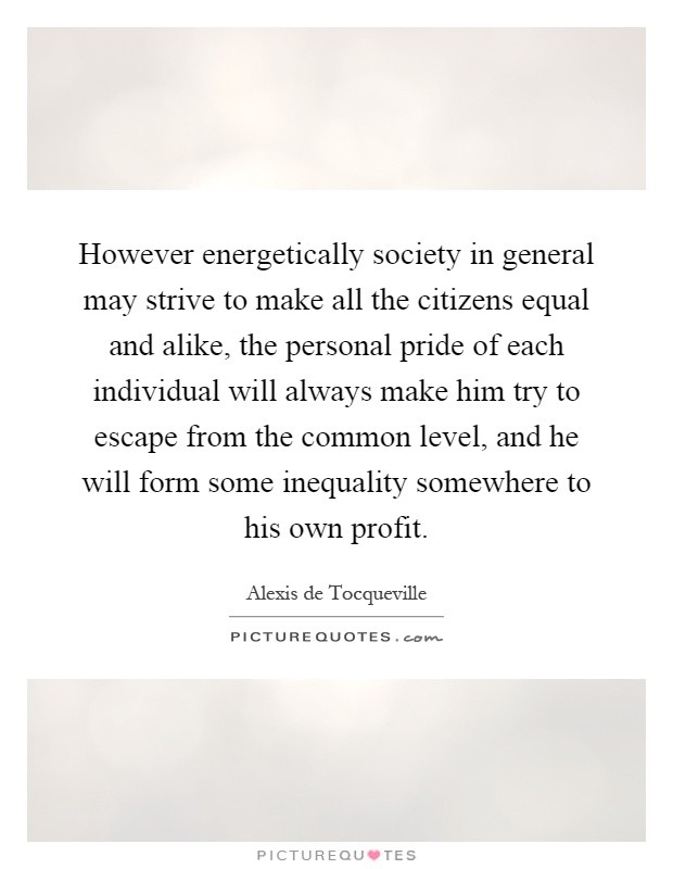 However energetically society in general may strive to make all the citizens equal and alike, the personal pride of each individual will always make him try to escape from the common level, and he will form some inequality somewhere to his own profit Picture Quote #1