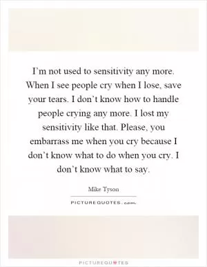 I’m not used to sensitivity any more. When I see people cry when I lose, save your tears. I don’t know how to handle people crying any more. I lost my sensitivity like that. Please, you embarrass me when you cry because I don’t know what to do when you cry. I don’t know what to say Picture Quote #1
