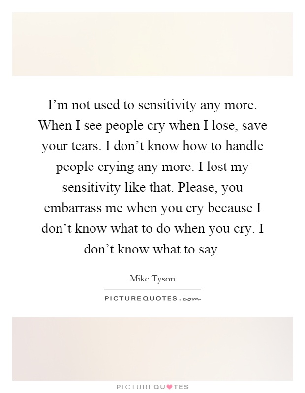 I'm not used to sensitivity any more. When I see people cry when I lose, save your tears. I don't know how to handle people crying any more. I lost my sensitivity like that. Please, you embarrass me when you cry because I don't know what to do when you cry. I don't know what to say Picture Quote #1