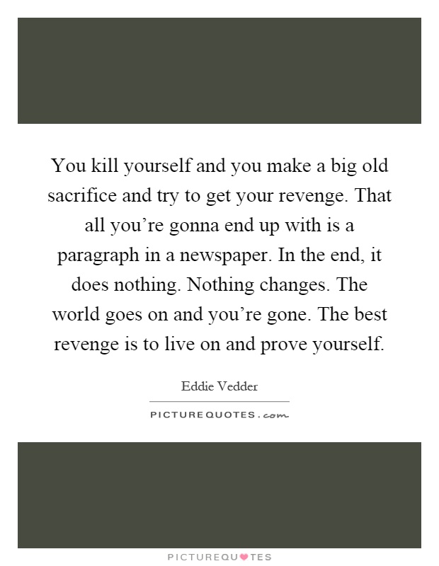 You kill yourself and you make a big old sacrifice and try to get your revenge. That all you're gonna end up with is a paragraph in a newspaper. In the end, it does nothing. Nothing changes. The world goes on and you're gone. The best revenge is to live on and prove yourself Picture Quote #1