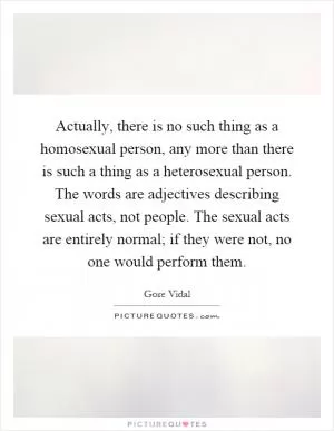 Actually, there is no such thing as a homosexual person, any more than there is such a thing as a heterosexual person. The words are adjectives describing sexual acts, not people. The sexual acts are entirely normal; if they were not, no one would perform them Picture Quote #1