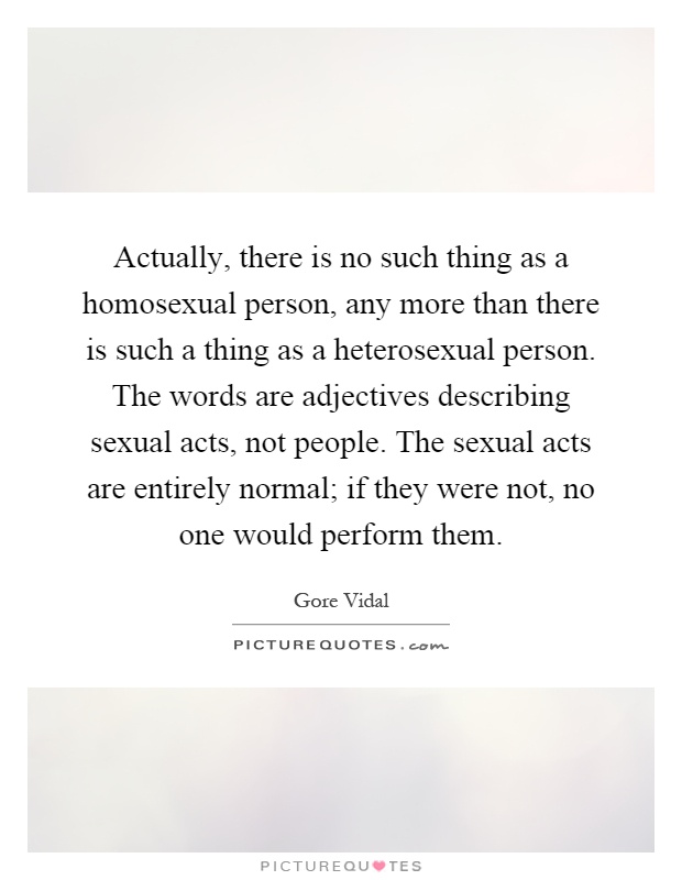 Actually, there is no such thing as a homosexual person, any more than there is such a thing as a heterosexual person. The words are adjectives describing sexual acts, not people. The sexual acts are entirely normal; if they were not, no one would perform them Picture Quote #1