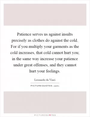 Patience serves us against insults precisely as clothes do against the cold. For if you multiply your garments as the cold increases, that cold cannot hurt you; in the same way increase your patience under great offenses, and they cannot hurt your feelings Picture Quote #1