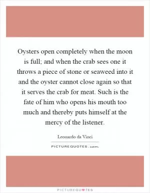 Oysters open completely when the moon is full; and when the crab sees one it throws a piece of stone or seaweed into it and the oyster cannot close again so that it serves the crab for meat. Such is the fate of him who opens his mouth too much and thereby puts himself at the mercy of the listener Picture Quote #1