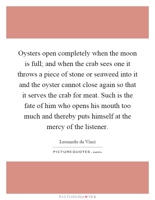 Oysters open completely when the moon is full; and when the crab sees one it throws a piece of stone or seaweed into it and the oyster cannot close again so that it serves the crab for meat. Such is the fate of him who opens his mouth too much and thereby puts himself at the mercy of the listener Picture Quote #1