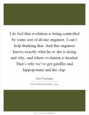 I do feel that evolution is being controlled by some sort of divine engineer. I can’t help thinking that. And this engineer knows exactly what he or she is doing and why, and where evolution is headed. That’s why we’ve got giraffes and hippopotami and the clap Picture Quote #1