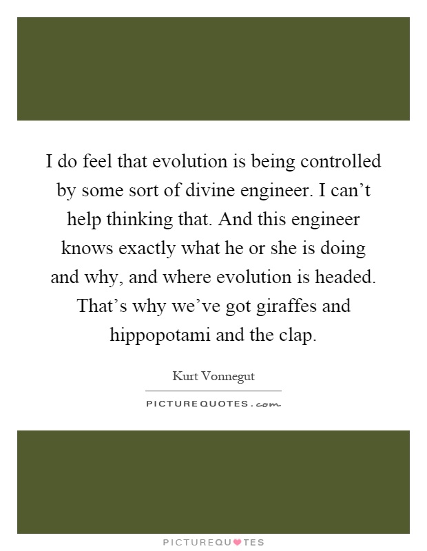 I do feel that evolution is being controlled by some sort of divine engineer. I can't help thinking that. And this engineer knows exactly what he or she is doing and why, and where evolution is headed. That's why we've got giraffes and hippopotami and the clap Picture Quote #1