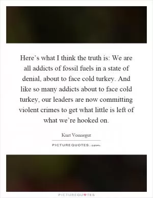 Here’s what I think the truth is: We are all addicts of fossil fuels in a state of denial, about to face cold turkey. And like so many addicts about to face cold turkey, our leaders are now committing violent crimes to get what little is left of what we’re hooked on Picture Quote #1