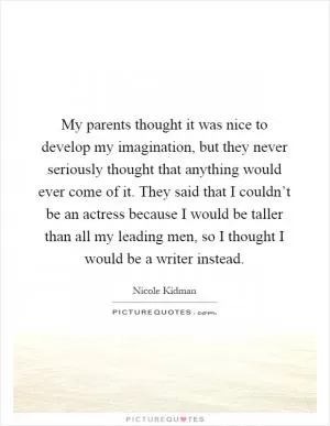My parents thought it was nice to develop my imagination, but they never seriously thought that anything would ever come of it. They said that I couldn’t be an actress because I would be taller than all my leading men, so I thought I would be a writer instead Picture Quote #1