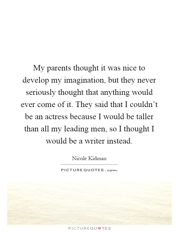 My parents thought it was nice to develop my imagination, but they never seriously thought that anything would ever come of it. They said that I couldn't be an actress because I would be taller than all my leading men, so I thought I would be a writer instead Picture Quote #1