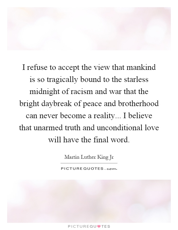 I refuse to accept the view that mankind is so tragically bound to the starless midnight of racism and war that the bright daybreak of peace and brotherhood can never become a reality... I believe that unarmed truth and unconditional love will have the final word Picture Quote #1