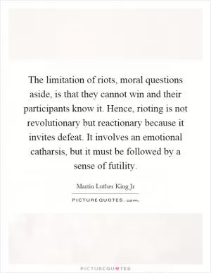 The limitation of riots, moral questions aside, is that they cannot win and their participants know it. Hence, rioting is not revolutionary but reactionary because it invites defeat. It involves an emotional catharsis, but it must be followed by a sense of futility Picture Quote #1