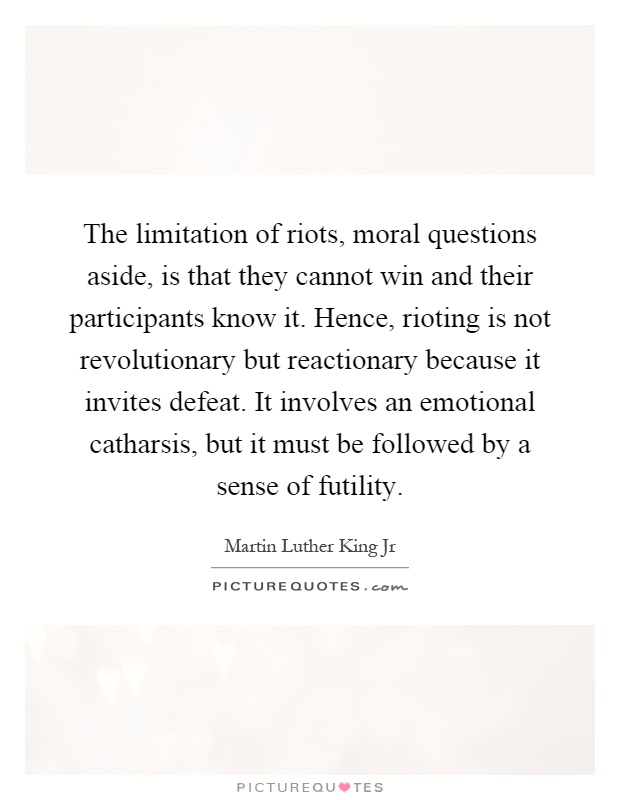 The limitation of riots, moral questions aside, is that they cannot win and their participants know it. Hence, rioting is not revolutionary but reactionary because it invites defeat. It involves an emotional catharsis, but it must be followed by a sense of futility Picture Quote #1