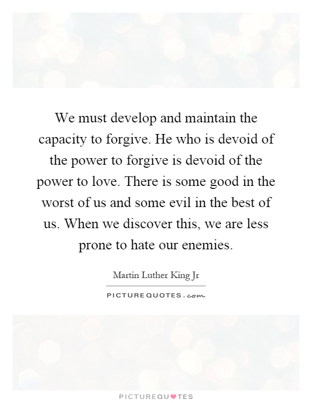 We must develop and maintain the capacity to forgive. He who is devoid of the power to forgive is devoid of the power to love. There is some good in the worst of us and some evil in the best of us. When we discover this, we are less prone to hate our enemies Picture Quote #1