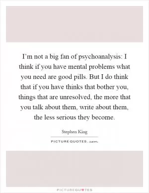 I’m not a big fan of psychoanalysis: I think if you have mental problems what you need are good pills. But I do think that if you have thinks that bother you, things that are unresolved, the more that you talk about them, write about them, the less serious they become Picture Quote #1