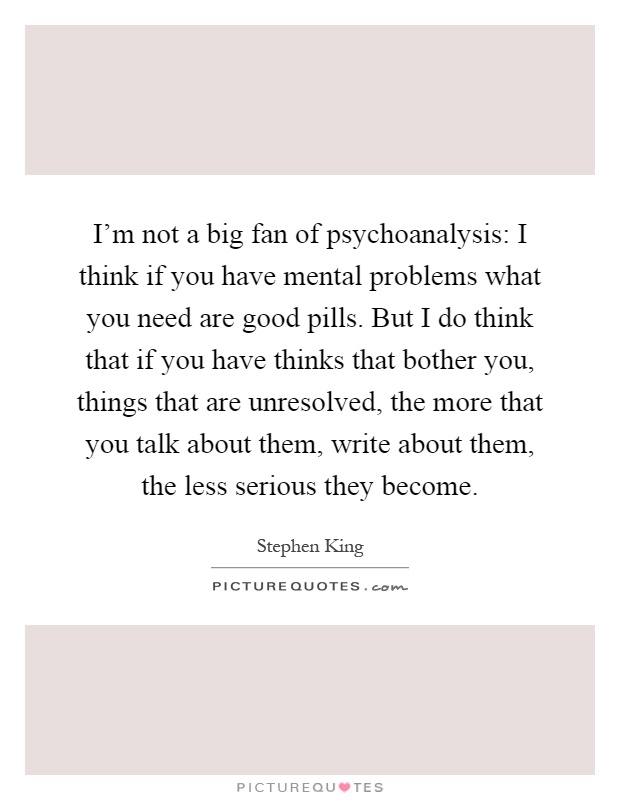 I'm not a big fan of psychoanalysis: I think if you have mental problems what you need are good pills. But I do think that if you have thinks that bother you, things that are unresolved, the more that you talk about them, write about them, the less serious they become Picture Quote #1