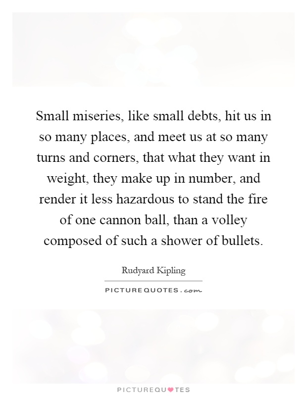 Small miseries, like small debts, hit us in so many places, and meet us at so many turns and corners, that what they want in weight, they make up in number, and render it less hazardous to stand the fire of one cannon ball, than a volley composed of such a shower of bullets Picture Quote #1