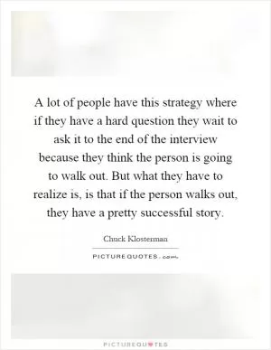 A lot of people have this strategy where if they have a hard question they wait to ask it to the end of the interview because they think the person is going to walk out. But what they have to realize is, is that if the person walks out, they have a pretty successful story Picture Quote #1