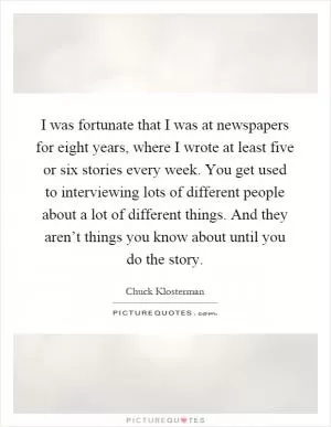 I was fortunate that I was at newspapers for eight years, where I wrote at least five or six stories every week. You get used to interviewing lots of different people about a lot of different things. And they aren’t things you know about until you do the story Picture Quote #1