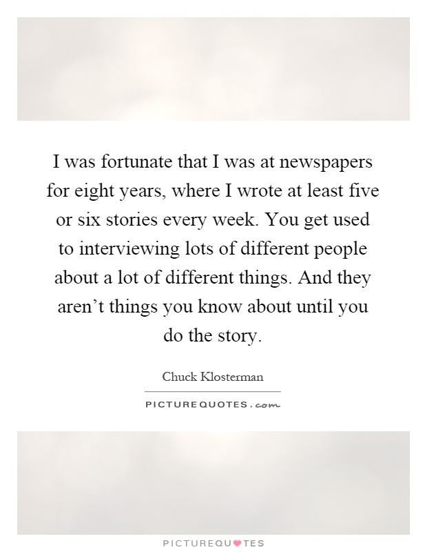 I was fortunate that I was at newspapers for eight years, where I wrote at least five or six stories every week. You get used to interviewing lots of different people about a lot of different things. And they aren't things you know about until you do the story Picture Quote #1