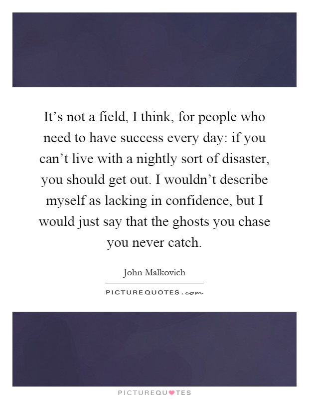 It's not a field, I think, for people who need to have success every day: if you can't live with a nightly sort of disaster, you should get out. I wouldn't describe myself as lacking in confidence, but I would just say that the ghosts you chase you never catch Picture Quote #1