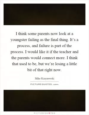 I think some parents now look at a youngster failing as the final thing. It’s a process, and failure is part of the process. I would like it if the teacher and the parents would connect more. I think that used to be, but we’re losing a little bit of that right now Picture Quote #1