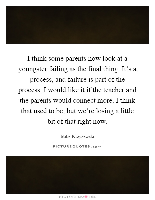 I think some parents now look at a youngster failing as the final thing. It's a process, and failure is part of the process. I would like it if the teacher and the parents would connect more. I think that used to be, but we're losing a little bit of that right now Picture Quote #1