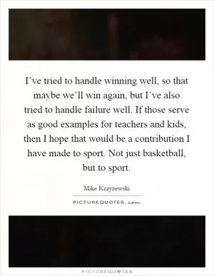 I’ve tried to handle winning well, so that maybe we’ll win again, but I’ve also tried to handle failure well. If those serve as good examples for teachers and kids, then I hope that would be a contribution I have made to sport. Not just basketball, but to sport Picture Quote #1