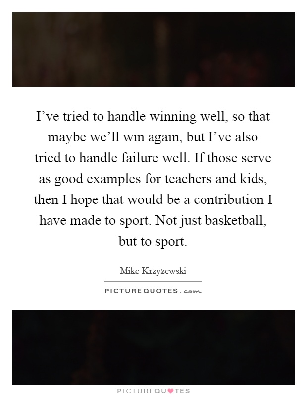 I've tried to handle winning well, so that maybe we'll win again, but I've also tried to handle failure well. If those serve as good examples for teachers and kids, then I hope that would be a contribution I have made to sport. Not just basketball, but to sport Picture Quote #1