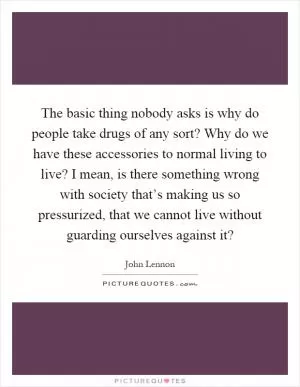 The basic thing nobody asks is why do people take drugs of any sort? Why do we have these accessories to normal living to live? I mean, is there something wrong with society that’s making us so pressurized, that we cannot live without guarding ourselves against it? Picture Quote #1