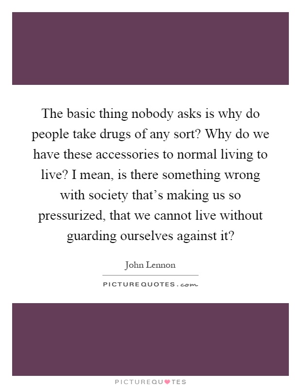 The basic thing nobody asks is why do people take drugs of any sort? Why do we have these accessories to normal living to live? I mean, is there something wrong with society that's making us so pressurized, that we cannot live without guarding ourselves against it? Picture Quote #1