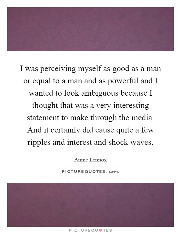I was perceiving myself as good as a man or equal to a man and as powerful and I wanted to look ambiguous because I thought that was a very interesting statement to make through the media. And it certainly did cause quite a few ripples and interest and shock waves Picture Quote #1