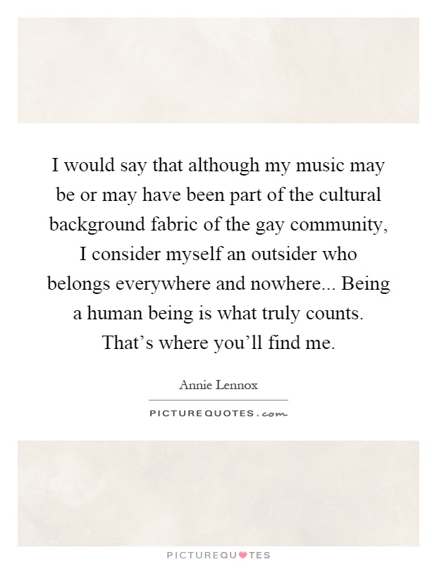 I would say that although my music may be or may have been part of the cultural background fabric of the gay community, I consider myself an outsider who belongs everywhere and nowhere... Being a human being is what truly counts. That's where you'll find me Picture Quote #1