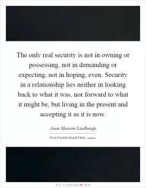 The only real security is not in owning or possessing, not in demanding or expecting, not in hoping, even. Security in a relationship lies neither in looking back to what it was, nor forward to what it might be, but living in the present and accepting it as it is now Picture Quote #1