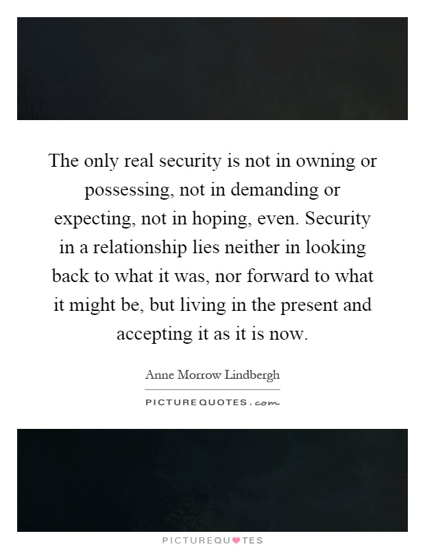The only real security is not in owning or possessing, not in demanding or expecting, not in hoping, even. Security in a relationship lies neither in looking back to what it was, nor forward to what it might be, but living in the present and accepting it as it is now Picture Quote #1