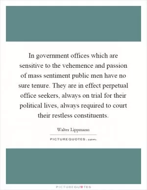 In government offices which are sensitive to the vehemence and passion of mass sentiment public men have no sure tenure. They are in effect perpetual office seekers, always on trial for their political lives, always required to court their restless constituents Picture Quote #1