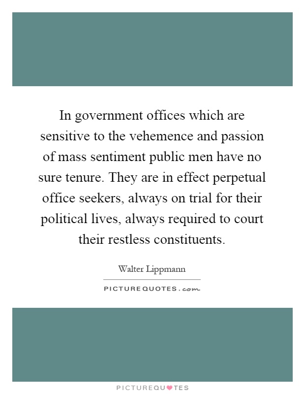 In government offices which are sensitive to the vehemence and passion of mass sentiment public men have no sure tenure. They are in effect perpetual office seekers, always on trial for their political lives, always required to court their restless constituents Picture Quote #1