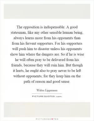 The opposition is indispensable. A good statesman, like any other sensible human being, always learns more from his opponents than from his fervent supporters. For his supporters will push him to disaster unless his opponents show him where the dangers are. So if he is wise he will often pray to be delivered from his friends, because they will ruin him. But though it hurts, he ought also to pray never to be left without opponents; for they keep him on the path of reason and good sense Picture Quote #1