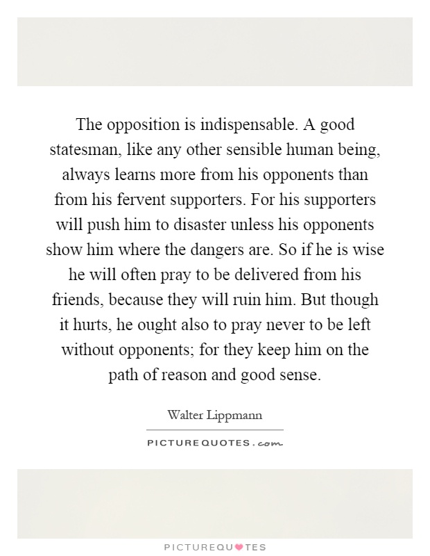 The opposition is indispensable. A good statesman, like any other sensible human being, always learns more from his opponents than from his fervent supporters. For his supporters will push him to disaster unless his opponents show him where the dangers are. So if he is wise he will often pray to be delivered from his friends, because they will ruin him. But though it hurts, he ought also to pray never to be left without opponents; for they keep him on the path of reason and good sense Picture Quote #1