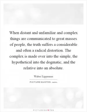 When distant and unfamiliar and complex things are communicated to great masses of people, the truth suffers a considerable and often a radical distortion. The complex is made over into the simple, the hypothetical into the dogmatic, and the relative into an absolute Picture Quote #1