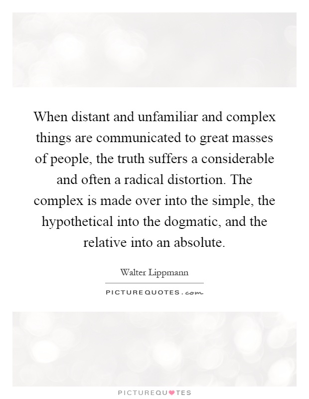 When distant and unfamiliar and complex things are communicated to great masses of people, the truth suffers a considerable and often a radical distortion. The complex is made over into the simple, the hypothetical into the dogmatic, and the relative into an absolute Picture Quote #1