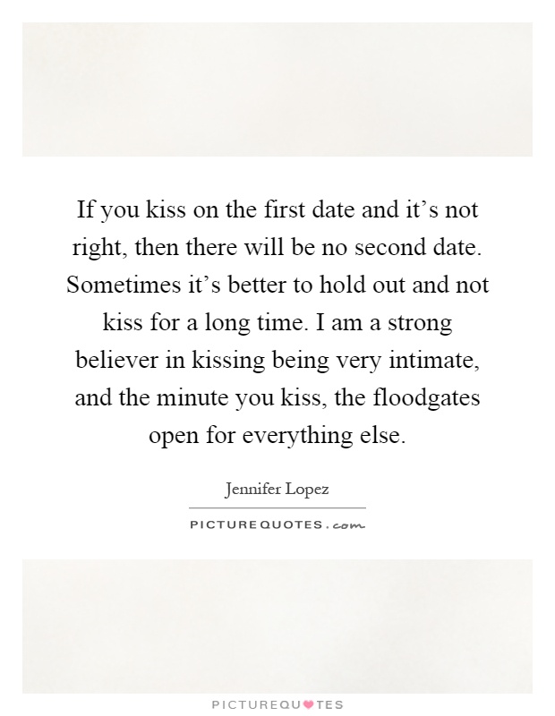 If you kiss on the first date and it's not right, then there will be no second date. Sometimes it's better to hold out and not kiss for a long time. I am a strong believer in kissing being very intimate, and the minute you kiss, the floodgates open for everything else Picture Quote #1